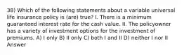 38) Which of the following statements about a variable universal life insurance policy is (are) true? I. There is a minimum guaranteed interest rate for the cash value. II. The policyowner has a variety of investment options for the investment of premiums. A) I only B) II only C) both I and II D) neither I nor II Answer