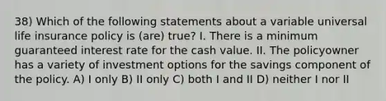 38) Which of the following statements about a variable universal life insurance policy is (are) true? I. There is a minimum guaranteed interest rate for the cash value. II. The policyowner has a variety of investment options for the savings component of the policy. A) I only B) II only C) both I and II D) neither I nor II