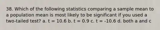 38. Which of the following statistics comparing a sample mean to a population mean is most likely to be significant if you used a two-tailed test? a. t = 10.6 b. t = 0.9 c. t = -10.6 d. both a and c