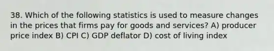 38. Which of the following statistics is used to measure changes in the prices that firms pay for goods and services? A) producer price index B) CPI C) GDP deflator D) cost of living index