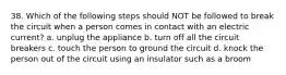 38. Which of the following steps should NOT be followed to break the circuit when a person comes in contact with an electric current? a. unplug the appliance b. turn off all the circuit breakers c. touch the person to ground the circuit d. knock the person out of the circuit using an insulator such as a broom