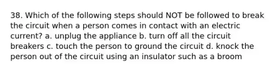 38. Which of the following steps should NOT be followed to break the circuit when a person comes in contact with an electric current? a. unplug the appliance b. turn off all the circuit breakers c. touch the person to ground the circuit d. knock the person out of the circuit using an insulator such as a broom