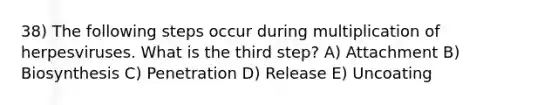 38) The following steps occur during multiplication of herpesviruses. What is the third step? A) Attachment B) Biosynthesis C) Penetration D) Release E) Uncoating