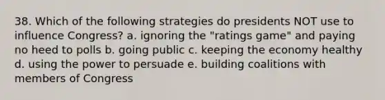 38. Which of the following strategies do presidents NOT use to influence Congress? a. ignoring the "ratings game" and paying no heed to polls b. going public c. keeping the economy healthy d. using the power to persuade e. building coalitions with members of Congress