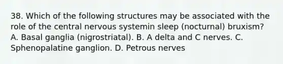 38. Which of the following structures may be associated with the role of the central nervous systemin sleep (nocturnal) bruxism? A. Basal ganglia (nigrostriatal). B. A delta and C nerves. C. Sphenopalatine ganglion. D. Petrous nerves