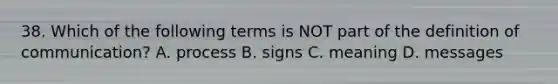 38. Which of the following terms is NOT part of the definition of communication? A. process B. signs C. meaning D. messages