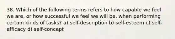 38. Which of the following terms refers to how capable we feel we are, or how successful we feel we will be, when performing certain kinds of tasks? a) self-description b) self-esteem c) self-efficacy d) self-concept