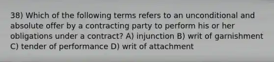 38) Which of the following terms refers to an unconditional and absolute offer by a contracting party to perform his or her obligations under a contract? A) injunction B) writ of garnishment C) tender of performance D) writ of attachment