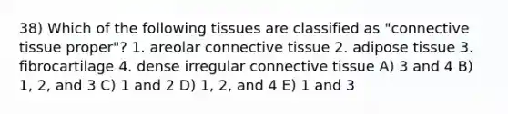 38) Which of the following tissues are classified as "<a href='https://www.questionai.com/knowledge/kYDr0DHyc8-connective-tissue' class='anchor-knowledge'>connective tissue</a> proper"? 1. areolar connective tissue 2. adipose tissue 3. fibrocartilage 4. dense irregular connective tissue A) 3 and 4 B) 1, 2, and 3 C) 1 and 2 D) 1, 2, and 4 E) 1 and 3