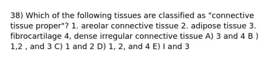 38) Which of the following tissues are classified as "connective tissue proper"? 1. areolar connective tissue 2. adipose tissue 3. fibrocartilage 4, dense irregular connective tissue A) 3 and 4 B ) 1,2 , and 3 C) 1 and 2 D) 1, 2, and 4 E) I and 3