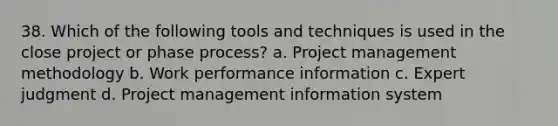 38. Which of the following tools and techniques is used in the close project or phase process? a. Project management methodology b. Work performance information c. Expert judgment d. Project management information system