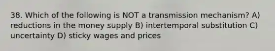 38. Which of the following is NOT a transmission mechanism? A) reductions in the money supply B) intertemporal substitution C) uncertainty D) sticky wages and prices