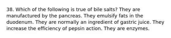 38. Which of the following is true of bile salts? They are manufactured by the pancreas. They emulsify fats in the duodenum. They are normally an ingredient of gastric juice. They increase the efficiency of pepsin action. They are enzymes.