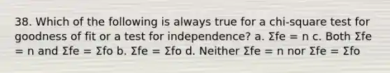 38. Which of the following is always true for a chi-square test for goodness of fit or a test for independence? a. Σfe = n c. Both Σfe = n and Σfe = Σfo b. Σfe = Σfo d. Neither Σfe = n nor Σfe = Σfo