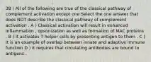 38 ) All of the following are true of the classical pathway of complement activation except one Select the one answer that does NOT describe the classical pathway of complement activation . A ) Classical activation will result in enhanced inflammation , opsonization as well as formation of MAC proteins . B ) It activates T helper cells by presenting antigen to them . C ) It is an example of overlap between innate and adaptive immune function D ) It requires that circulating antibodies are bound to antigens .