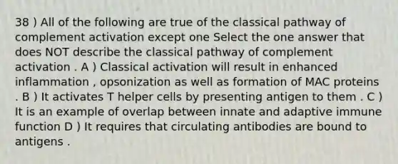 38 ) All of the following are true of the classical pathway of complement activation except one Select the one answer that does NOT describe the classical pathway of complement activation . A ) Classical activation will result in enhanced inflammation , opsonization as well as formation of MAC proteins . B ) It activates T helper cells by presenting antigen to them . C ) It is an example of overlap between innate and adaptive immune function D ) It requires that circulating antibodies are bound to antigens .