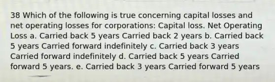 38 Which of the following is true concerning capital losses and net operating losses for corporations: Capital loss. Net Operating Loss a. Carried back 5 years Carried back 2 years b. Carried back 5 years Carried forward indefinitely c. Carried back 3 years Carried forward indefinitely d. Carried back 5 years Carried forward 5 years. e. Carried back 3 years Carried forward 5 years