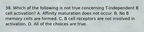 38. Which of the following is not true concerning T-independent B cell activation? A. Affinity maturation does not occur. B. No B memory cells are formed. C. B cell receptors are not involved in activation. D. All of the choices are true.