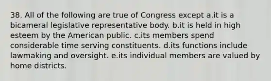 38. All of the following are true of Congress except a.it is a bicameral legislative representative body. b.it is held in high esteem by the American public. c.its members spend considerable time serving constituents. d.its functions include lawmaking and oversight. e.its individual members are valued by home districts.