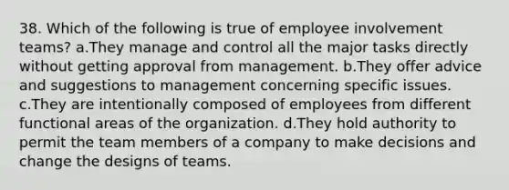 38. Which of the following is true of employee involvement teams? a.They manage and control all the major tasks directly without getting approval from management. b.They offer advice and suggestions to management concerning specific issues. c.They are intentionally composed of employees from different functional areas of the organization. d.They hold authority to permit the team members of a company to make decisions and change the designs of teams.