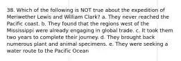 38. Which of the following is NOT true about the expedition of Meriwether Lewis and William Clark? a. They never reached the Pacific coast. b. They found that the regions west of the Mississippi were already engaging in global trade. c. It took them two years to complete their journey. d. They brought back numerous plant and animal specimens. e. They were seeking a water route to the Pacific Ocean