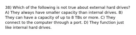 38) Which of the following is not true about external hard drives? A) They always have smaller capacity than internal drives. B) They can have a capacity of up to 8 TBs or more. C) They connect to the computer through a port. D) They function just like internal hard drives.