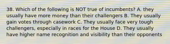 38. Which of the following is NOT true of incumbents? A. they usually have more money than their challengers B. They usually gain votes through casework C. They usually face very tough challengers, especially in races for the House D. They usually have higher name recognition and visibility than their opponents