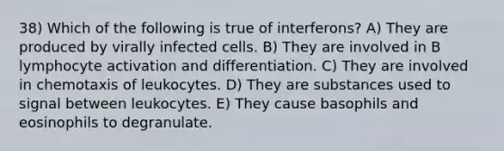 38) Which of the following is true of interferons? A) They are produced by virally infected cells. B) They are involved in B lymphocyte activation and differentiation. C) They are involved in chemotaxis of leukocytes. D) They are substances used to signal between leukocytes. E) They cause basophils and eosinophils to degranulate.