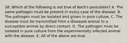 38. Which of the following is not true of Koch's postulates? A. The same pathogen must be present in every case of the disease. B. The pathogen must be isolated and grown in pure culture. C. The disease must be transmitted from a diseased animal to a susceptible animal by direct contact. D. The pathogen must be isolated in pure culture from the experimentally infected animal with the disease. E. All of the above are true.