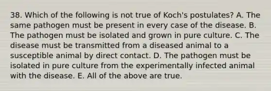 38. Which of the following is not true of Koch's postulates? A. The same pathogen must be present in every case of the disease. B. The pathogen must be isolated and grown in pure culture. C. The disease must be transmitted from a diseased animal to a susceptible animal by direct contact. D. The pathogen must be isolated in pure culture from the experimentally infected animal with the disease. E. All of the above are true.