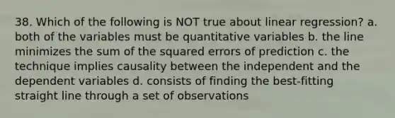 38. Which of the following is NOT true about linear regression? a. both of the variables must be quantitative variables b. the line minimizes the sum of the squared errors of prediction c. the technique implies causality between the independent and the dependent variables d. consists of finding the best-fitting straight line through a set of observations