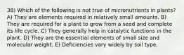 38) Which of the following is not true of micronutrients in plants? A) They are elements required in relatively small amounts. B) They are required for a plant to grow from a seed and complete its life cycle. C) They generally help in catalytic functions in the plant. D) They are the essential elements of small size and molecular weight. E) Deficiencies vary widely by soil type.