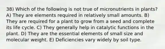 38) Which of the following is not true of micronutrients in plants? A) They are elements required in relatively small amounts. B) They are required for a plant to grow from a seed and complete its life cycle. C) They generally help in catalytic functions in the plant. D) They are the essential elements of small size and molecular weight. E) Deficiencies vary widely by soil type.