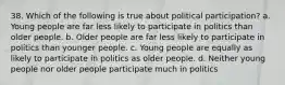 38. Which of the following is true about political participation? a. Young people are far less likely to participate in politics than older people. b. Older people are far less likely to participate in politics than younger people. c. Young people are equally as likely to participate in politics as older people. d. Neither young people nor older people participate much in politics