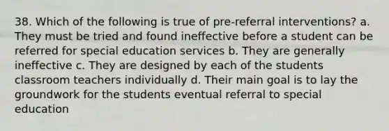 38. Which of the following is true of pre-referral interventions? a. They must be tried and found ineffective before a student can be referred for special education services b. They are generally ineffective c. They are designed by each of the students classroom teachers individually d. Their main goal is to lay the groundwork for the students eventual referral to special education