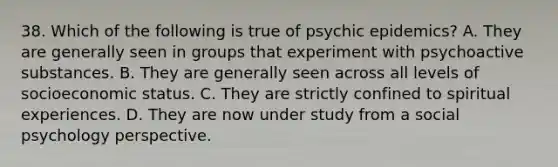 38. Which of the following is true of psychic epidemics? A. They are generally seen in groups that experiment with psychoactive substances. B. They are generally seen across all levels of socioeconomic status. C. They are strictly confined to spiritual experiences. D. They are now under study from a social psychology perspective.