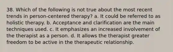 38. Which of the following is not true about the most recent trends in person-centered therapy?​ a. It could be referred to as holistic therapy. b. Acceptance and clarification are the main techniques used. c. It emphasizes an increased involvement of the therapist as a person. d. It allows the therapist greater freedom to be active in the therapeutic relationship.