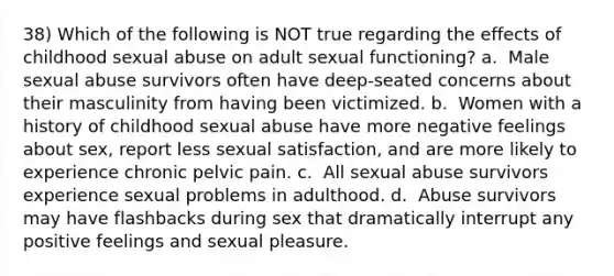 38) Which of the following is NOT true regarding the effects of childhood sexual abuse on adult sexual functioning? a. ​ Male sexual abuse survivors often have deep-seated concerns about their masculinity from having been victimized. b. ​ Women with a history of childhood sexual abuse have more negative feelings about sex, report less sexual satisfaction, and are more likely to experience chronic pelvic pain. c. ​ All sexual abuse survivors experience sexual problems in adulthood. d. ​ Abuse survivors may have flashbacks during sex that dramatically interrupt any positive feelings and sexual pleasure.