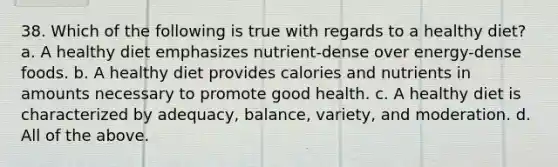 38. Which of the following is true with regards to a healthy diet? a. A healthy diet emphasizes nutrient-dense over energy-dense foods. b. A healthy diet provides calories and nutrients in amounts necessary to promote good health. c. A healthy diet is characterized by adequacy, balance, variety, and moderation. d. All of the above.