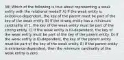 38) Which of the following is true about representing a weak entity with the relational model? A) If the weak entity is existence-dependent, the key of the parent must be part of the key of the weak entity. B) If the strong entity has a minimum cardinality of 1, the key of the weak entity must be part of the strong entity. C) If the weak entity is ID-dependent, the key of the weak entity must be part of the key of the parent entity. D) If the weak entity is ID-dependent, the key of the parent entity must be part of the key of the weak entity. E) If the parent entity is existence-dependent, then the minimum cardinality of the weak entity is zero.