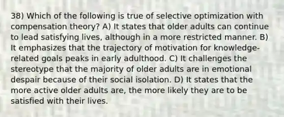 38) Which of the following is true of selective optimization with compensation theory? A) It states that older adults can continue to lead satisfying lives, although in a more restricted manner. B) It emphasizes that the trajectory of motivation for knowledge-related goals peaks in early adulthood. C) It challenges the stereotype that the majority of older adults are in emotional despair because of their social isolation. D) It states that the more active older adults are, the more likely they are to be satisfied with their lives.