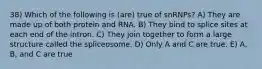 38) Which of the following is (are) true of snRNPs? A) They are made up of both protein and RNA. B) They bind to splice sites at each end of the intron. C) They join together to form a large structure called the spliceosome. D) Only A and C are true. E) A, B, and C are true