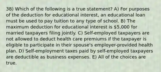 38) Which of the following is a true statement? A) For purposes of the deduction for educational interest, an educational loan must be used to pay tuition to any type of school. B) The maximum deduction for educational interest is 5,000 for married taxpayers filing jointly. C) Self-employed taxpayers are not allowed to deduct health care premiums if the taxpayer is eligible to participate in their spouse's employer-provided health plan. D) Self-employment taxes paid by self-employed taxpayers are deductible as business expenses. E) All of the choices are true.