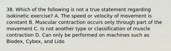 38. Which of the following is not a true statement regarding isokinetic exercise? A. The speed or velocity of movement is constant B. Muscular contraction occurs only through part of the movement C. Is not another type or classification of muscle contraction D. Can only be performed on machines such as Biodex, Cybex, and Lido