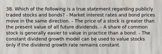 38. Which of the following is a true statement regarding publicly traded stocks and bonds? - Market interest rates and bond prices move in the same direction. - The price of a stock is greater than the present value of all future dividends. - A share of common stock is generally easier to value in practice than a bond. - The constant dividend growth model can be used to value stocks only if the dividend growth rate remains constant.