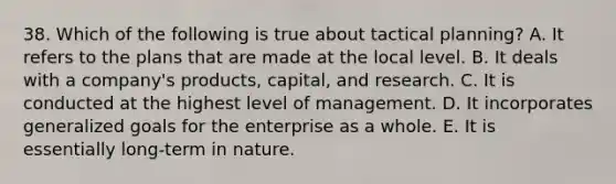 38. Which of the following is true about tactical planning? A. It refers to the plans that are made at the local level. B. It deals with a company's products, capital, and research. C. It is conducted at the highest level of management. D. It incorporates generalized goals for the enterprise as a whole. E. It is essentially long-term in nature.