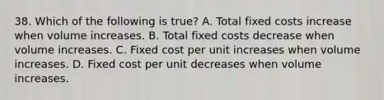 38. Which of the following is true? A. Total fixed costs increase when volume increases. B. Total fixed costs decrease when volume increases. C. Fixed cost per unit increases when volume increases. D. Fixed cost per unit decreases when volume increases.