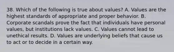 38. Which of the following is true about values? A. Values are the highest standards of appropriate and proper behavior. B. Corporate scandals prove the fact that individuals have personal values, but institutions lack values. C. Values cannot lead to unethical results. D. Values are underlying beliefs that cause us to act or to decide in a certain way.