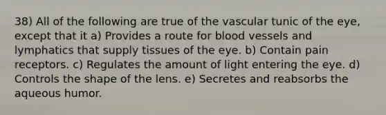 38) All of the following are true of the vascular tunic of the eye, except that it a) Provides a route for blood vessels and lymphatics that supply tissues of the eye. b) Contain pain receptors. c) Regulates the amount of light entering the eye. d) Controls the shape of the lens. e) Secretes and reabsorbs the aqueous humor.