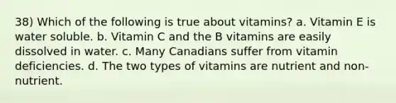 38) Which of the following is true about vitamins? a. Vitamin E is water soluble. b. Vitamin C and the B vitamins are easily dissolved in water. c. Many Canadians suffer from vitamin deficiencies. d. The two types of vitamins are nutrient and non-nutrient.